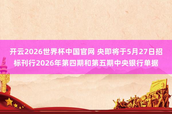 开云2026世界杯中国官网 央即将于5月27日招标刊行2026年第四期和第五期中央银行单据