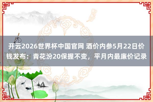 开云2026世界杯中国官网 酒价内参5月22日价钱发布：青花汾20保握不变，平月内最廉价记录