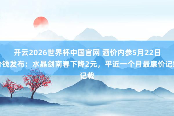 开云2026世界杯中国官网 酒价内参5月22日价钱发布：水晶剑南春下降2元，平近一个月最廉价记载
