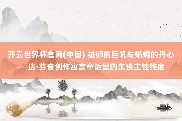 开云世界杯官网(中国) 雄狮的巨吼与蜥蜴的丹心——达·芬奇创作寓言童话里的东谈主性维度