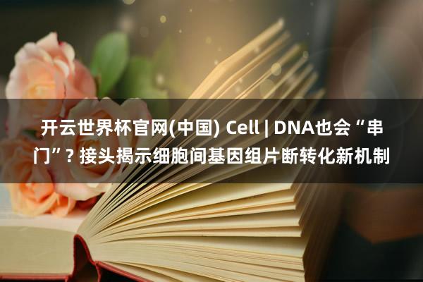 开云世界杯官网(中国) Cell | DNA也会“串门”? 接头揭示细胞间基因组片断转化新机制
