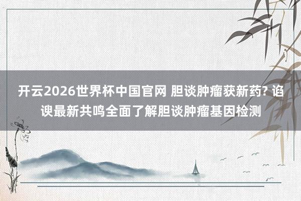 开云2026世界杯中国官网 胆谈肿瘤获新药? 谄谀最新共鸣全面了解胆谈肿瘤基因检测