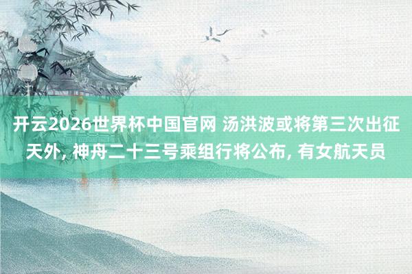 开云2026世界杯中国官网 汤洪波或将第三次出征天外， 神舟二十三号乘组行将公布， 有女航天员