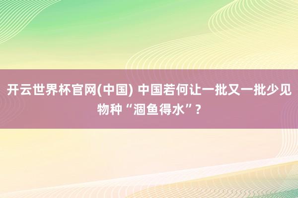 开云世界杯官网(中国) 中国若何让一批又一批少见物种“涸鱼得水”?