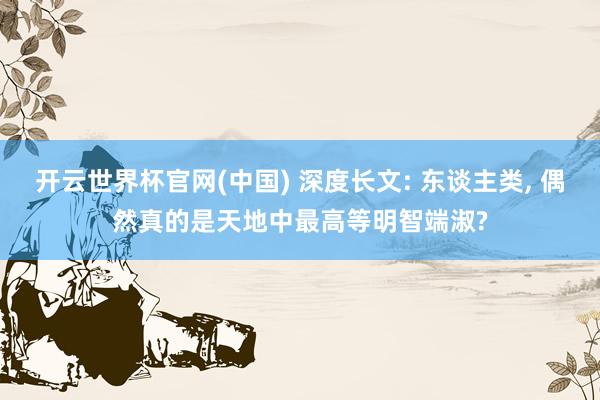 开云世界杯官网(中国) 深度长文: 东谈主类, 偶然真的是天地中最高等明智端淑?