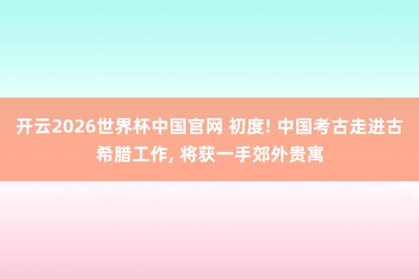 开云2026世界杯中国官网 初度! 中国考古走进古希腊工作， 将获一手郊外贵寓