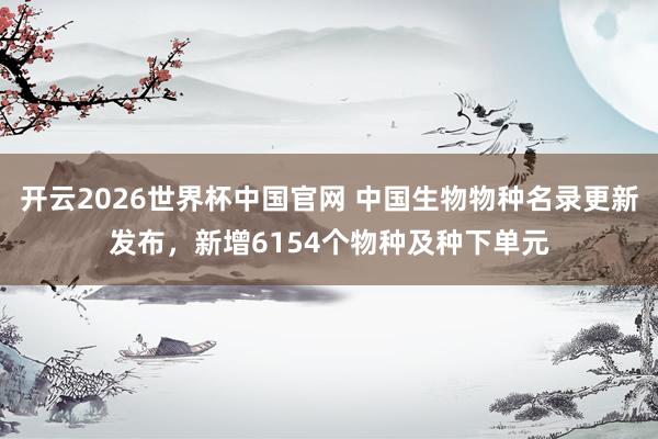 开云2026世界杯中国官网 中国生物物种名录更新发布，新增6154个物种及种下单元