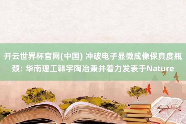 开云世界杯官网(中国) 冲破电子显微成像保真度瓶颈: 华南理工韩宇陶冶兼并着力发表于Nature
