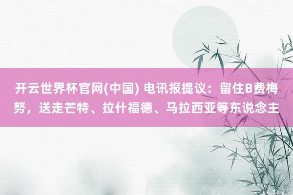开云世界杯官网(中国) 电讯报提议:留住B费梅努,送走芒特、拉什福德、马拉西亚等东说念主