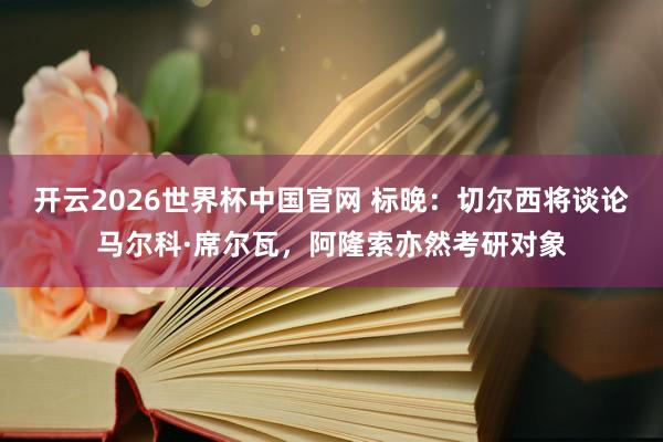 开云2026世界杯中国官网 标晚：切尔西将谈论马尔科·席尔瓦，阿隆索亦然考研对象