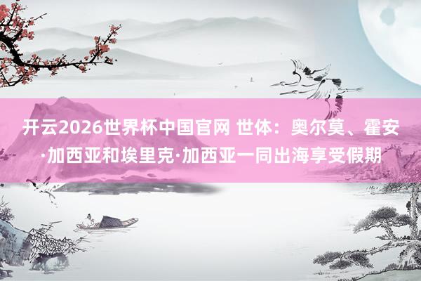 开云2026世界杯中国官网 世体：奥尔莫、霍安·加西亚和埃里克·加西亚一同出海享受假期
