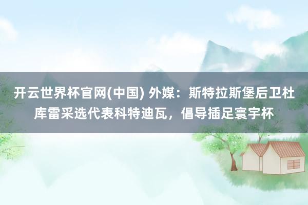 开云世界杯官网(中国) 外媒:斯特拉斯堡后卫杜库雷采选代表科特迪瓦,倡导插足寰宇杯