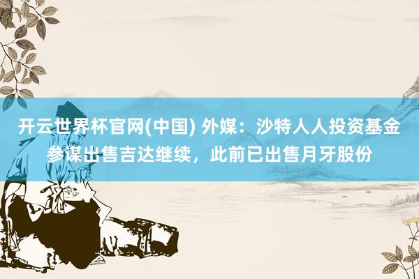 开云世界杯官网(中国) 外媒：沙特人人投资基金参谋出售吉达继续，此前已出售月牙股份