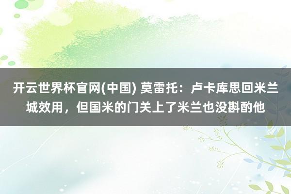 开云世界杯官网(中国) 莫雷托：卢卡库思回米兰城效用，但国米的门关上了米兰也没斟酌他