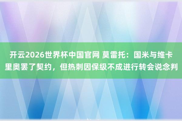 开云2026世界杯中国官网 莫雷托：国米与维卡里奥罢了契约，但热刺因保级不成进行转会说念判