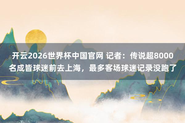 开云2026世界杯中国官网 记者：传说超8000名成皆球迷前去上海，最多客场球迷记录没跑了