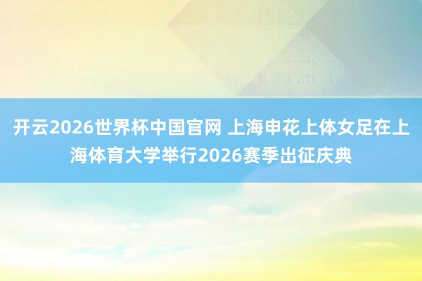 开云2026世界杯中国官网 上海申花上体女足在上海体育大学举行2026赛季出征庆典