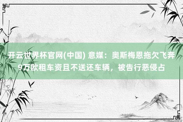 开云世界杯官网(中国) 意媒：奥斯梅恩拖欠飞奔9万欧租车资且不送还车辆，被告行恶侵占