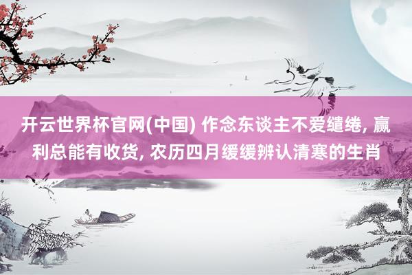开云世界杯官网(中国) 作念东谈主不爱缱绻, 赢利总能有收货, 农历四月缓缓辨认清寒的生肖