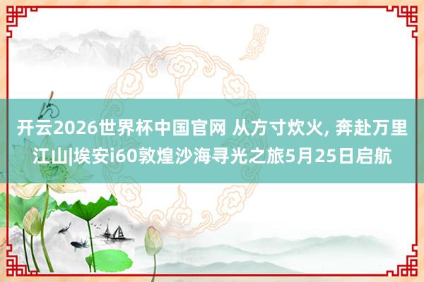 开云2026世界杯中国官网 从方寸炊火， 奔赴万里江山|埃安i60敦煌沙海寻光之旅5月25日启航