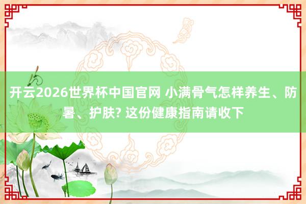 开云2026世界杯中国官网 小满骨气怎样养生、防暑、护肤? 这份健康指南请收下