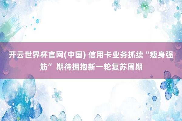 开云世界杯官网(中国) 信用卡业务抓续“瘦身强筋” 期待拥抱新一轮复苏周期