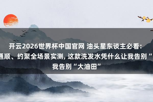 开云2026世界杯中国官网 油头星东谈主必看: 通勤、通顺、约聚全场景实测， 这款洗发水凭什么让我告别“大油田”