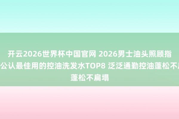 开云2026世界杯中国官网 2026男士油头照顾指南: 公认最佳用的控油洗发水TOP8 泛泛通勤控油蓬松不扁塌
