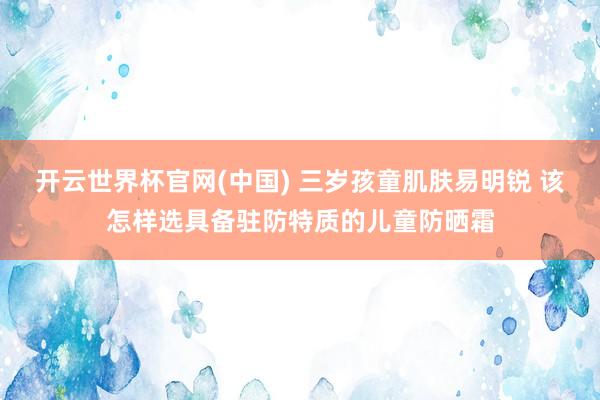 开云世界杯官网(中国) 三岁孩童肌肤易明锐 该怎样选具备驻防特质的儿童防晒霜