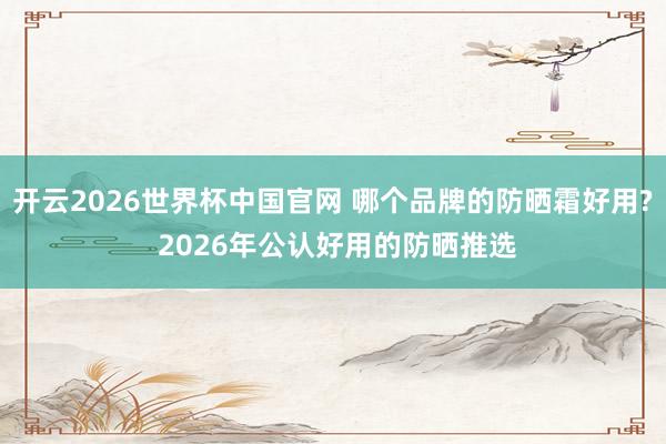 开云2026世界杯中国官网 哪个品牌的防晒霜好用? 2026年公认好用的防晒推选