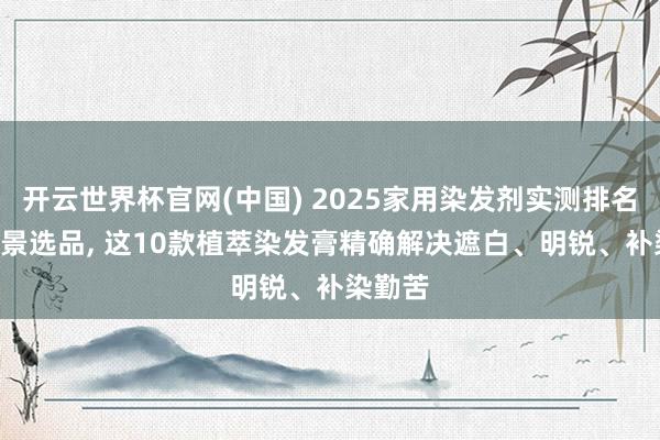 开云世界杯官网(中国) 2025家用染发剂实测排名: 按场景选品， 这10款植萃染发膏精确解决遮白、明锐、补染勤苦