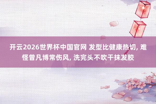 开云2026世界杯中国官网 发型比健康热切， 难怪曾凡博常伤风， 洗完头不吹干抹发胶