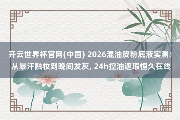 开云世界杯官网(中国) 2026混油皮粉底液实测: 从暴汗融妆到晚间发灰， 24h控油遮瑕恒久在线