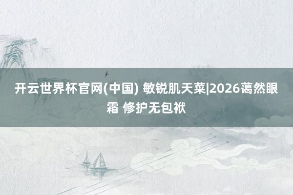 开云世界杯官网(中国) 敏锐肌天菜|2026蔼然眼霜 修护无包袱
