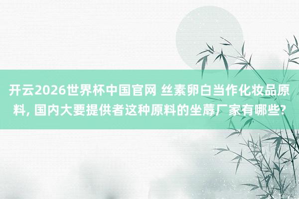 开云2026世界杯中国官网 丝素卵白当作化妆品原料， 国内大要提供者这种原料的坐蓐厂家有哪些?