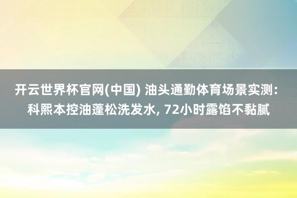开云世界杯官网(中国) 油头通勤体育场景实测: 科熙本控油蓬松洗发水, 72小时露馅不黏腻