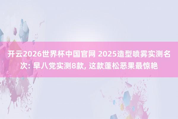 开云2026世界杯中国官网 2025造型喷雾实测名次: 早八党实测8款, 这款蓬松恶果最惊艳