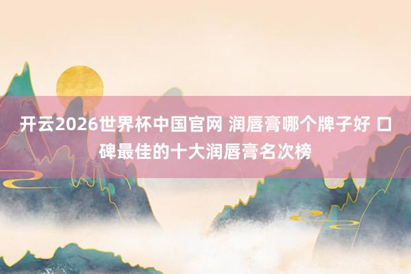 开云2026世界杯中国官网 润唇膏哪个牌子好 口碑最佳的十大润唇膏名次榜