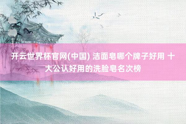 开云世界杯官网(中国) 洁面皂哪个牌子好用 十大公认好用的洗脸皂名次榜