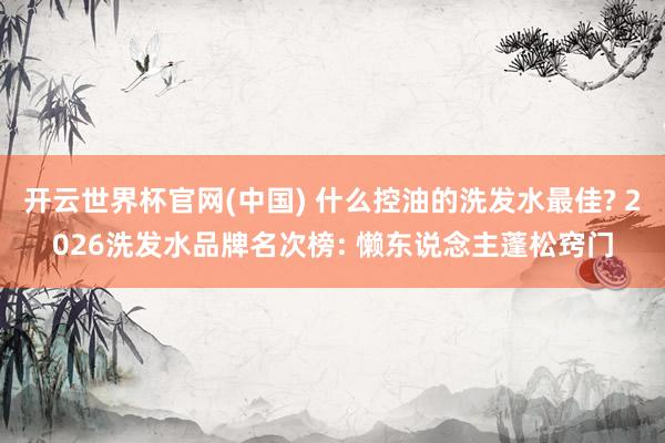 开云世界杯官网(中国) 什么控油的洗发水最佳? 2026洗发水品牌名次榜: 懒东说念主蓬松窍门