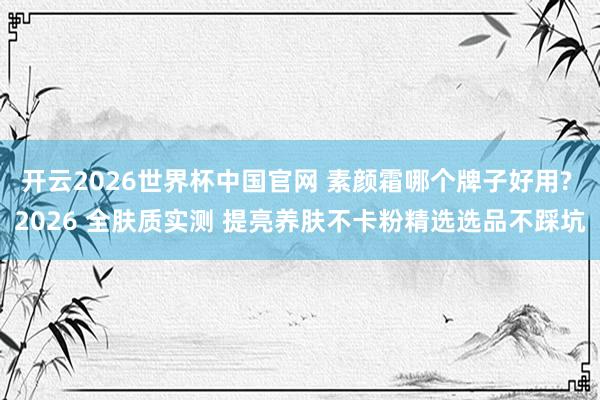 开云2026世界杯中国官网 素颜霜哪个牌子好用? 2026 全肤质实测 提亮养肤不卡粉精选选品不踩坑