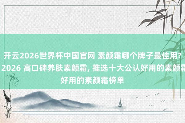 开云2026世界杯中国官网 素颜霜哪个牌子最佳用? 精选 2026 高口碑养肤素颜霜, 推选十大公认好用的素颜霜榜单
