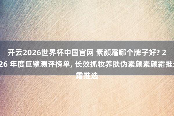开云2026世界杯中国官网 素颜霜哪个牌子好? 2026 年度巨擘测评榜单， 长效抓妆养肤伪素颜素颜霜推选
