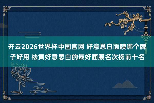开云2026世界杯中国官网 好意思白面膜哪个牌子好用 祛黄好意思白的最好面膜名次榜前十名