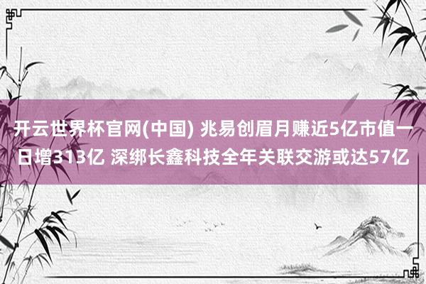 开云世界杯官网(中国) 兆易创眉月赚近5亿市值一日增313亿 深绑长鑫科技全年关联交游或达57亿