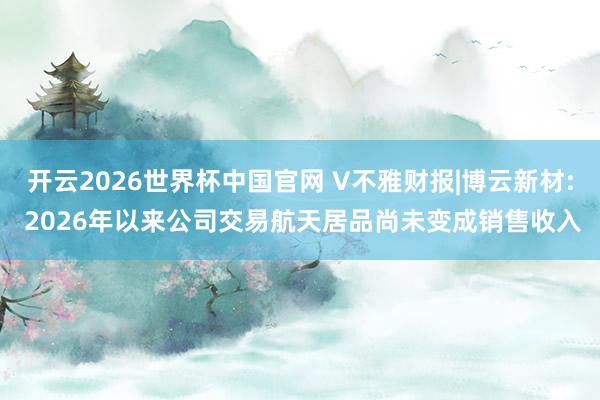 开云2026世界杯中国官网 V不雅财报|博云新材: 2026年以来公司交易航天居品尚未变成销售收入