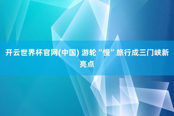 开云世界杯官网(中国) 游轮“慢”旅行成三门峡新亮点