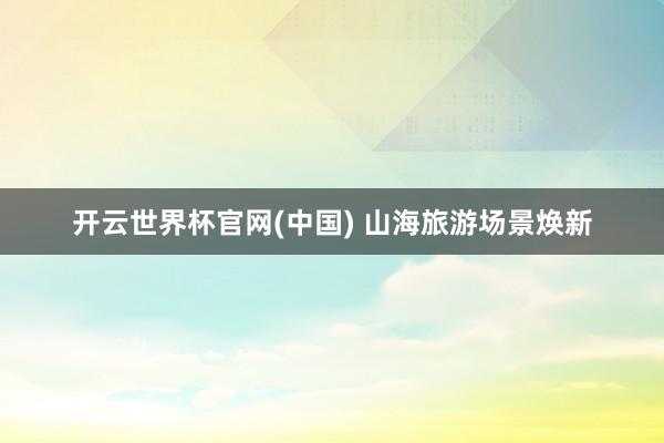 开云世界杯官网(中国) 山海旅游场景焕新