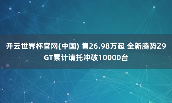 开云世界杯官网(中国) 售26.98万起 全新腾势Z9GT累计请托冲破10000台