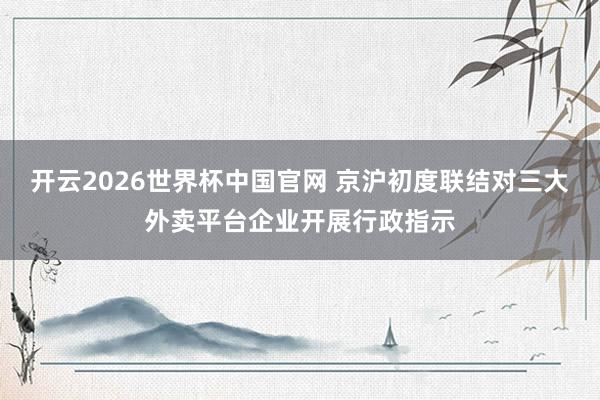 开云2026世界杯中国官网 京沪初度联结对三大外卖平台企业开展行政指示